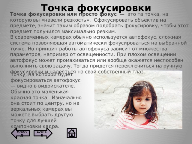 Точка фокусировки Точка фокусировки или просто фокус   —  это та точка, на которую вы «навели резкость».  Сфокусировать объектив на предмете, значит таким образом подобрать фокусировку, чтобы этот предмет получился максимально резким. В современных камерах обычно используется автофокус, сложная система позволяющая автоматически фокусироваться на выбранной точке. Но принцип работы автофокуса зависит от множества параметров, например от освещенности. При плохом освещении автофокус может промахиваться или вообще окажется неспособен выполнить свою задачу. Тогда придется переключиться на ручную фокусировки и надеяться на свой собственный глаз. Точку, на которой будет фокусироваться автофокус — видно в видоискателе. Обычно это маленькая красная точка.  Изначально она стоит по центру, но на зеркальных камерах вы можете выбрать другую точку для лучшей компоновки кадра. ДАЛЕЕ НАЗАД  