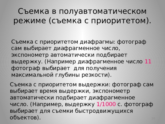 Съемка в полуавтоматическом режиме (съемка с приоритетом). Съемка с приоритетом диафрагмы: фотограф сам выбирает диафрагменное число, экспонометр автоматически подбирает выдержку. (Например диафрагменное число 11 фотограф выбирает  для получения максимальной глубины резкости). Съемка с приоритетом выдержки: фотограф сам выбирает время выдержки, экспонометр автоматически подбирает диафрагменное число. (Например, выдержку 1/1000 с. фотограф выбирает для съемки быстродвижущихся объектов).   