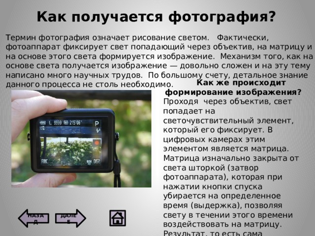 Как получается фотография? Термин фотография означает рисование светом.   Фактически, фотоаппарат фиксирует свет попадающий через объектив, на матрицу и на основе этого света формируется изображение.  Механизм того, как на основе света получается изображение — довольно сложен и на эту тему написано много научных трудов.  По большому счету, детальное знание данного процесса не столь необходимо.  Как же происходит формирование изображения? Проходя  через объектив, свет попадает на светочувствительный элемент, который его фиксирует. В цифровых камерах этим элементом является матрица. Матрица изначально закрыта от света шторкой (затвор фотоаппарата), которая при нажатии кнопки спуска убирается на определенное время (выдержка), позволяя свету в течении этого времени воздействовать на матрицу. Результат, то есть сама фотография, напрямую зависит от количества света, попавшего на матрицу. ДАЛЕЕ НАЗАД  