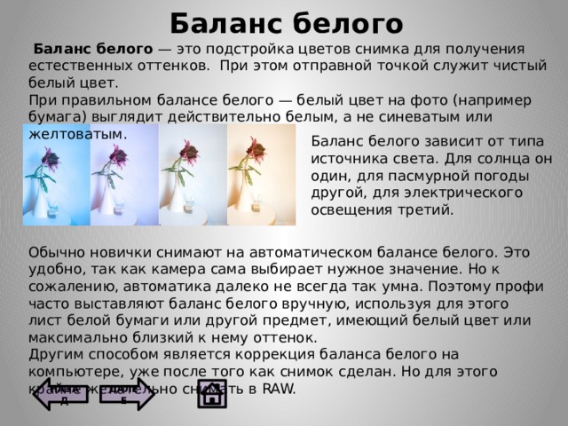 Баланс белого   Баланс белого — это подстройка цветов снимка для получения естественных оттенков.  При этом отправной точкой служит чистый белый цвет. При правильном балансе белого — белый цвет на фото (например бумага) выглядит действительно белым, а не синеватым или желтоватым. Баланс белого зависит от типа источника света. Для солнца он один, для пасмурной погоды другой, для электрического освещения третий. Обычно новички снимают на автоматическом балансе белого. Это удобно, так как камера сама выбирает нужное значение. Но к сожалению, автоматика далеко не всегда так умна. Поэтому профи часто выставляют баланс белого вручную, используя для этого лист белой бумаги или другой предмет, имеющий белый цвет или максимально близкий к нему оттенок. Другим способом является коррекция баланса белого на компьютере, уже после того как снимок сделан. Но для этого крайне желательно снимать в RAW. ДАЛЕЕ НАЗАД 