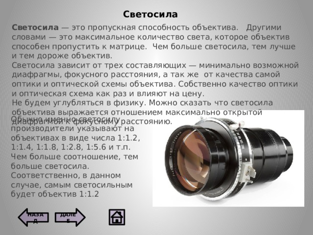 Светосила Светосила — это пропускная способность объектива.   Другими словами — это максимальное количество света, которое объектив способен пропустить к матрице.  Чем больше светосила, тем лучше и тем дороже объектив. Светосила зависит от трех составляющих — минимально возможной диафрагмы, фокусного расстояния, а так же  от качества самой оптики и оптической схемы объектива. Собственно качество оптики и оптическая схема как раз и влияют на цену. Не будем углубляться в физику. Можно сказать что светосила объектива выражается отношением максимально открытой диафрагмой к фокусному расстоянию.   Обычно именно светосилу производители указывают на объективах в виде числа 1:1.2, 1:1.4, 1:1.8, 1:2.8, 1:5.6 и т.п. Чем больше соотношение, тем больше светосила. Соответственно, в данном случае, самым светосильным будет объектив 1:1.2 ДАЛЕЕ НАЗАД  