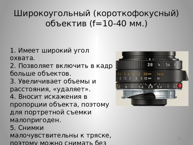 Широкоугольный (короткофокусный) объектив (f=10-40 мм.) 1. Имеет широкий угол охвата.  2. Позволяет включить в кадр больше объектов.  3. Увеличивает объемы и расстояния, «удаляет».  4. Вносит искажения в пропорции объекта, поэтому для портретной съемки малопригоден.  5. Снимки малочувствительны к тряске, поэтому можно снимать без штатива.   