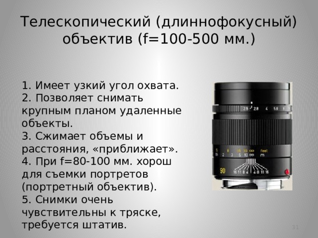 Телескопический (длиннофокусный) объектив (f=100-500 мм.) 1. Имеет узкий угол охвата.  2. Позволяет снимать крупным планом удаленные объекты.  3. Сжимает объемы и расстояния, «приближает».  4. При f=80-100 мм. хорош для съемки портретов (портретный объектив).  5. Снимки очень чувствительны к тряске, требуется штатив.   