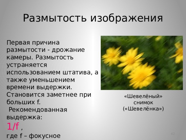 Размытость изображения Первая причина размытости - дрожание камеры. Размытость устраняется использованием штатива, а также уменьшением времени выдержки.  Становится заметнее при больших f.  Рекомендованная выдержка:  1/f ,  где f – фокусное расстояние.  Например, для f=50 мм. рекомендуется выдержка не более 1/50 с. (т.е. 1/100, 1/200…) «Шевелёный» снимок  («Шевелёнка»)   