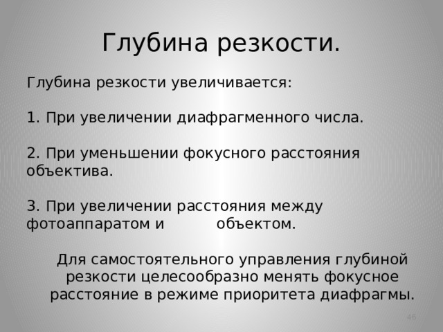 Глубина резкости. Глубина резкости увеличивается:   1. При увеличении диафрагменного числа.    2. При уменьшении фокусного расстояния объектива.   3. При увеличении расстояния между фотоаппаратом и объектом. Для самостоятельного управления глубиной резкости целесообразно менять фокусное расстояние в режиме приоритета диафрагмы.   