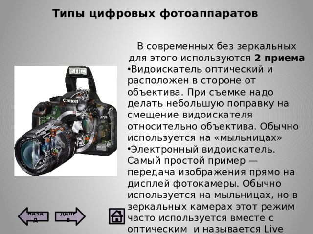 Типы цифровых фотоаппаратов В современных без зеркальных для этого используются 2 приема Видоискатель оптический и расположен в стороне от объектива. При съемке надо делать небольшую поправку на смещение видоискателя относительно объектива. Обычно используется на «мыльницах» Электронный видоискатель.  Самый простой пример — передача изображения прямо на дисплей фотокамеры. Обычно используется на мыльницах, но в зеркальных камерах этот режим часто используется вместе с оптическим  и называется Live View. ДАЛЕЕ НАЗАД 