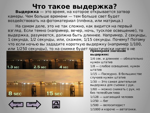 Что такое выдержка?  Выдержка — это время, на которое открывается затвор камеры. Чем больше времени — тем больше свет будет воздействовать на фотоматериал (плёнка, или матрица.)  На самом деле, это не так сложно, как видится на первый взгляд. Если темно (например, вечер, ночь, тусклое освещение), то выдержка, разумеется, должна быть длиннее. Например, 2 секунды, 1 секунда, 1/2 секунды, или, скажем, 1/15 секунды. Почему? Потому что если ночью вы зададите короткую выдержку (например 1/100, или 1/250 секунды), то на снимке будет практически ничего не видно — сплошная темень. Примерное значение выдержек: 1/4 сек. и длиннее — обязательно нужен штатив 1/8 — слабое освещение, нужен штатив 1/15 — Пасмурно. В большинстве случаев нужен штатив 1/30 — Это самая длительная выдержка для съемки с рук. 1/60 — можно снимать с рук, но без телеобъектива 1/128 — шагающий человек 1/250 — бег 1/500 — велосипедист 1/1000 и короче — автогонки. ДАЛЕЕ НАЗАД  