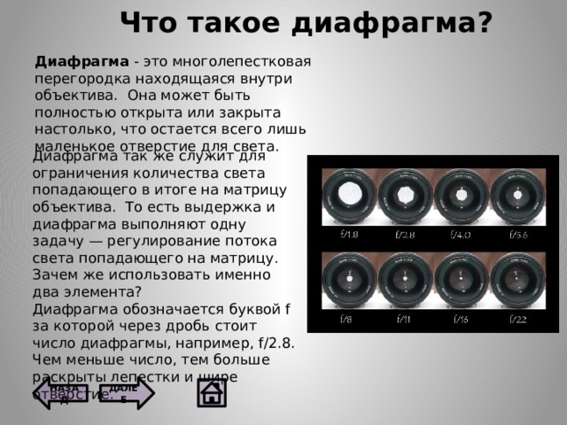 Что такое диафрагма ? Диафрагма - это многолепестковая перегородка находящаяся внутри объектива.  Она может быть полностью открыта или закрыта настолько, что остается всего лишь маленькое отверстие для света. Диафрагма так же служит для ограничения количества света попадающего в итоге на матрицу объектива.  То есть выдержка и диафрагма выполняют одну задачу — регулирование потока света попадающего на матрицу.  Зачем же использовать именно два элемента? Диафрагма обозначается буквой f за которой через дробь стоит число диафрагмы, например, f/2.8.  Чем меньше число, тем больше раскрыты лепестки и шире отверстие. ДАЛЕЕ НАЗАД  