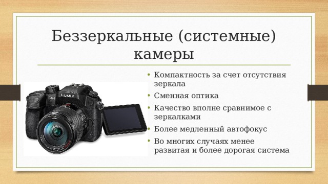 Беззеркальные (системные) камеры Компактность за счет отсутствия зеркала Сменная оптика Качество вполне сравнимое с зеркалками Более медленный автофокус Во многих случаях менее развитая и более дорогая система 