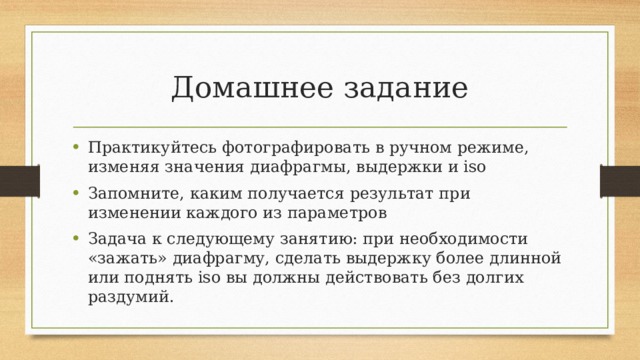 Домашнее задание Практикуйтесь фотографировать в ручном режиме, изменяя значения диафрагмы, выдержки и iso Запомните, каким получается результат при изменении каждого из параметров Задача к следующему занятию: при необходимости «зажать» диафрагму, сделать выдержку более длинной или поднять iso вы должны действовать без долгих раздумий. 