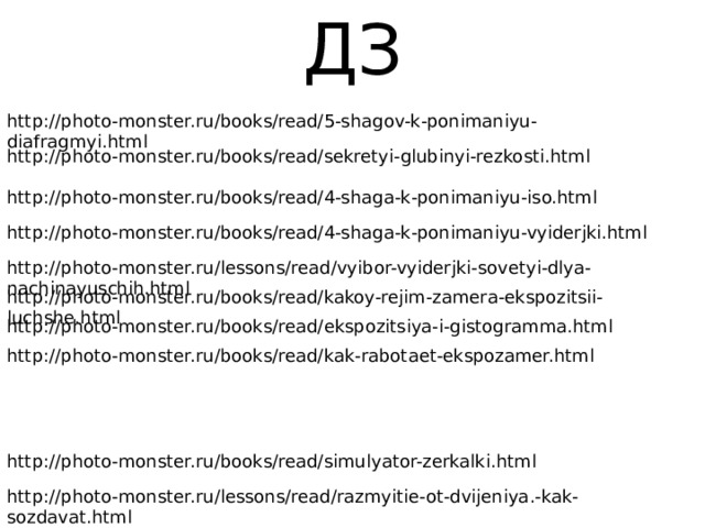 ДЗ http://photo-monster.ru/books/read/5-shagov-k-ponimaniyu-diafragmyi.html http://photo-monster.ru/books/read/sekretyi-glubinyi-rezkosti.html http://photo-monster.ru/books/read/4-shaga-k-ponimaniyu-iso.html http://photo-monster.ru/books/read/4-shaga-k-ponimaniyu-vyiderjki.html http://photo-monster.ru/lessons/read/vyibor-vyiderjki-sovetyi-dlya-nachinayuschih.html http://photo-monster.ru/books/read/kakoy-rejim-zamera-ekspozitsii-luchshe.html http://photo-monster.ru/books/read/ekspozitsiya-i-gistogramma.html http://photo-monster.ru/books/read/kak-rabotaet-ekspozamer.html http://photo-monster.ru/books/read/simulyator-zerkalki.html http://photo-monster.ru/lessons/read/razmyitie-ot-dvijeniya.-kak-sozdavat.html 