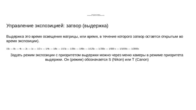       Управление камерой  Экспозиция, выдержка, диафрагма, ИСО Управление экспозицией: затвор (выдержка) Выдержка это время освещения матрицы, или время, в течение которого затвор остается открытым во время экспозиции). 15с — 8с — 4с — 2с — 1с — 1/2 с — 1/4с — 1/8с — 1/15с — 1/30с — 1/60с — 1/125с — 1/250с — 1/500 с — 1/1000с — 1/2000с Задать режим экспозиции с приоритетом выдержки можно через меню камеры в режиме приоритета выдержки. Он (режим) обозначается S (Nikon) или T (Canon) 