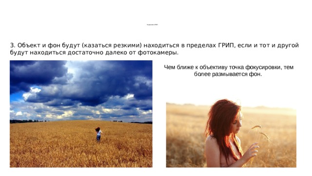        Управление ГРИП 3. Объект и фон будут (казаться резкими) находиться в пределах ГРИП, если и тот и другой будут находиться достаточно далеко от фотокамеры. Чем ближе к объективу точка фокусировки, тем более размывается фон. 