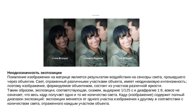         Экспонометрия Неоднозначность экспозиции Появление изображения на матрице является результатом воздействия на сенсоры света, прошедшего через объектив. Свет, отраженный различными участками объекта, имеет неодинаковую интенсивность; поэтому изображение, формируемое объективом, состоит из участков различной яркости. Таким образом, экспозиция, соответствующая, скажем, выдержке 1/125 с и диафрагме 1:8, вовсе не означает, что весь кадр получает одно и то же количество света. Кадр (изображение) содержит полный диапазон экспозиций: экспозиция меняется от одного участка изображения к другому в соответствии с количеством света, отраженного каждым участком объекта. 