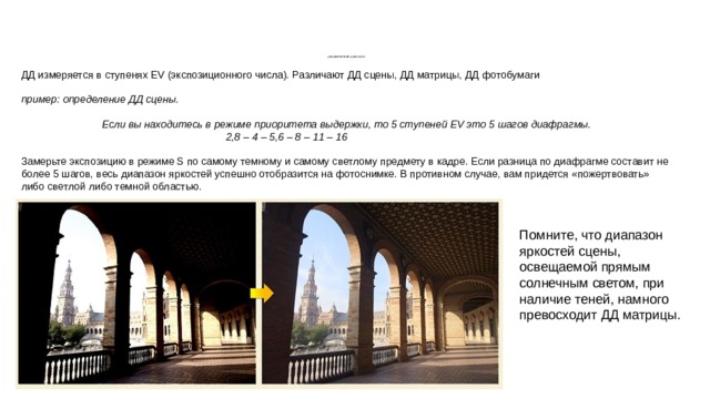          ДИНАМИЧЕСКИЙ ДИАПАЗОН ДД измеряется в ступенях EV (экспозиционного числа). Различают ДД сцены, ДД матрицы, ДД фотобумаги пример: определение ДД сцены. Если вы находитесь в режиме приоритета выдержки, то 5 ступеней EV это 5 шагов диафрагмы.  2,8 – 4 – 5,6 – 8 – 11 – 16 Замерьте экспозицию в режиме S по самому темному и самому светлому предмету в кадре. Если разница по диафрагме составит не более 5 шагов, весь диапазон яркостей успешно отобразится на фотоснимке. В противном случае, вам придется «пожертвовать» либо светлой либо темной областью. Помните, что диапазон яркостей сцены, освещаемой прямым солнечным светом, при наличие теней, намного превосходит ДД матрицы. 
