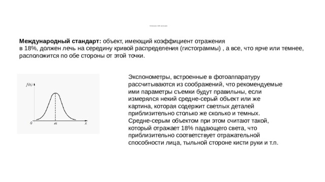            Соглашение о 18% сером цвете. Международный стандарт: объект, имеющий коэффициент отражения в 18%, должен лечь на середину кривой распределения (гистограммы) , а все, что ярче или темнее, расположится по обе стороны от этой точки. Экспонометры, встроенные в фотоаппаратуру рассчитываются из соображений, что рекомендуемые ими параметры съемки будут правильны, если измерялся некий средне-серый объект или же картина, которая содержит светлых деталей приблизительно столько же сколько и темных. Средне-серым объектом при этом считают такой, который отражает 18% падающего света, что приблизительно соответствует отражательной способности лица, тыльной стороне кисти руки и т.п. 