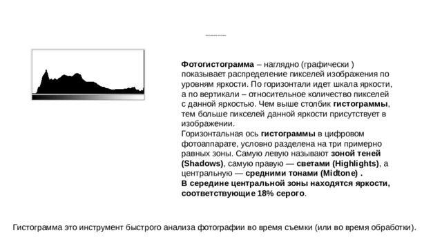            Фотографическая гистограмма Фотогистограмма – наглядно (графически ) показывает распределение пикселей изображения по уровням яркости. По горизонтали идет шкала яркости, а по вертикали – относительное количество пикселей с данной яркостью. Чем выше столбик гистограммы , тем больше пикселей данной яркости присутствует в изображении. Горизонтальная ось гистограммы в цифровом фотоаппарате, условно разделена на три примерно равных зоны. Самую левую называют зоной теней (Shadows) , самую правую — светами (Highlights) , а центральную — средними тонами (Midtone) . В середине центральной зоны находятся яркости, соответствующие 18% серого . Гистограмма это инструмент быстрого анализа фотографии во время съемки (или во время обработки). 