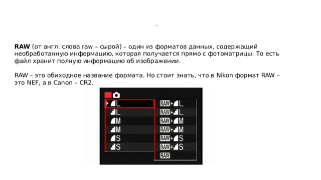            RAW RAW  (от англ. слова raw – сырой) – один из форматов данных, содержащий необработанную информацию, которая получается прямо с фотоматрицы. То есть файл хранит полную информацию об изображении. RAW – это обиходное название формата. Но стоит знать, что в Nikon формат RAW – это NEF, а в Canon – CR2. 