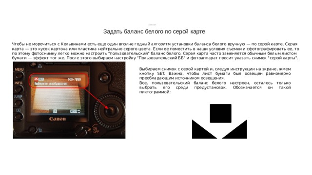            БАЛАНС БЕЛОГО Задать баланс белого по серой карте Чтобы не морочиться с Кельвинами есть еще один вполне годный алгоритм установки баланса белого вручную — по серой карте. Серая карта — это кусок картона или пластика нейтрально серого цвета. Если ее поместить в наши условия съемки и сфотографировать ее, то по этому фотоснимку легко можно настроить 