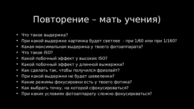 Повторение – мать учения) Что такое выдержка? При какой выдержке картинка будет светлее - при 1/60 или при 1/160? Какая максимальная выдержка у твоего фотоаппарата? Что такое ISO ? Какой побочный эффект у высоких ISO ? Какой побочн ый эффект у длинной выжержки? Как сделать так, чтобы получился фризлайт? При какой выдержки не будет шевеленки? Какие режимы фокусировки есть у твоего фотика? Как выбрать точку, на которой сфокусироваться? При каких условиях фотоаппарату сложно фокусироваться? 
