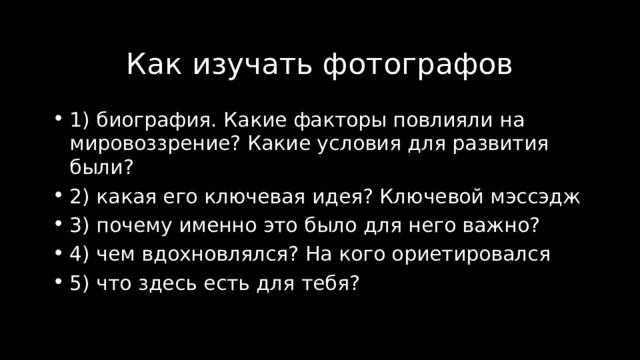 Как изучать фотографов 1) биография. Какие факторы повлияли на мировоззрение? Какие условия для развития были? 2) какая его ключевая идея? Ключевой мэссэдж 3) почему именно это было для него важно? 4) чем вдохновлялся? На кого ориетировался 5) что здесь есть для тебя? 