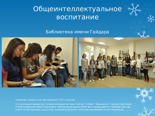 Общеинтеллектуальное воспитание   Библиотека имени Гайдара Семинар-тренинг для обучающихся 10-х классов Его организаторами выступили молодые актеры театра “Глобус“ Моисеенко Сергей Сергеевич и Милославский Павел Сергеевич. Они рассказывали ребятам о своей работе, провели мастер-класс по актерскому искусству, сценической речи, театральной мимике и жестикуляции. 