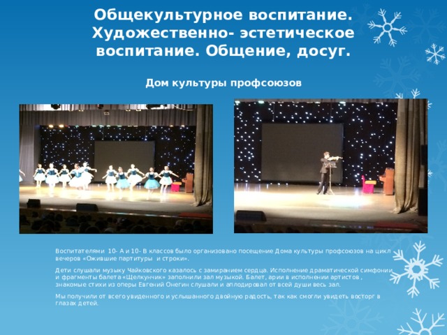 Общекультурное воспитание. Художественно- эстетическое воспитание. Общение, досуг.   Дом культуры профсоюзов   Воспитателями 10- А и 10- В классов было организовано посещение Дома культуры профсоюзов на цикл вечеров «Ожившие партитуры и строки». Дети слушали музыку Чайковского казалось с замиранием сердца. Исполнение драматической симфонии и фрагменты балета «Щелкунчик» заполнили зал музыкой. Балет, арии в исполнении артистов , знакомые стихи из оперы Евгений Онегин слушали и аплодировал от всей души весь зал. Мы получили от всего увиденного и услышанного двойную радость, так как смогли увидеть восторг в глазах детей. 