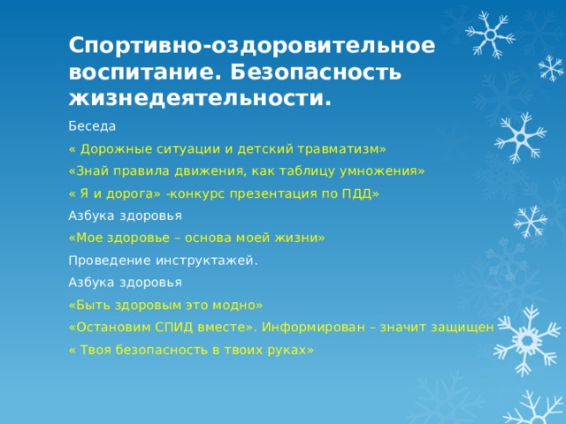 Спортивно-оздоровительное воспитание. Безопасность жизнедеятельности. Беседа « Дорожные ситуации и детский травматизм» «Знай правила движения, как таблицу умножения» « Я и дорога» -конкурс презентация по ПДД» Азбука здоровья «Мое здоровье – основа моей жизни» Проведение инструктажей. Азбука здоровья «Быть здоровым это модно» «Остановим СПИД вместе». Информирован – значит защищен « Твоя безопасность в твоих руках» 