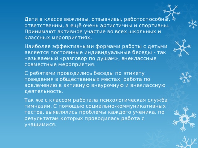 Дети в классе вежливы, отзывчивы, работоспособны, ответственны, а ещё очень артистичны и спортивны. Принимают активное участие во всех школьных и классных мероприятиях. Наиболее эффективными формами работы с детьми является постоянные индивидуальные беседы - так называемый «разговор по душам», внеклассные совместные мероприятия. С ребятами проводились беседы по этикету поведения в общественных местах, работа по вовлечению в активную внеурочную и внеклассную деятельность. Так же с классом работала психологическая служба гимназии. С помощью социально-коммуникативных тестов, выявлялись проблемы каждого ученика, по результатам которых проводилась работа с учащимися. 
