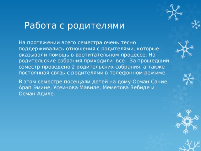 Работа с родителями На протяжении всего семестра очень тесно поддерживались отношения с родителями, которые оказывали помощь в воспитательном процессе. На родительские собрания приходили все.  За прошедший семестр проведено 2 родительских собрания, а также постоянная связь с родителями в телефонном режиме. В этом семестре посещали детей на дому-Осман Сание, Арап Эмине, Усеинова Мавиле, Меметова Зебиде и Осман Адиле. 
