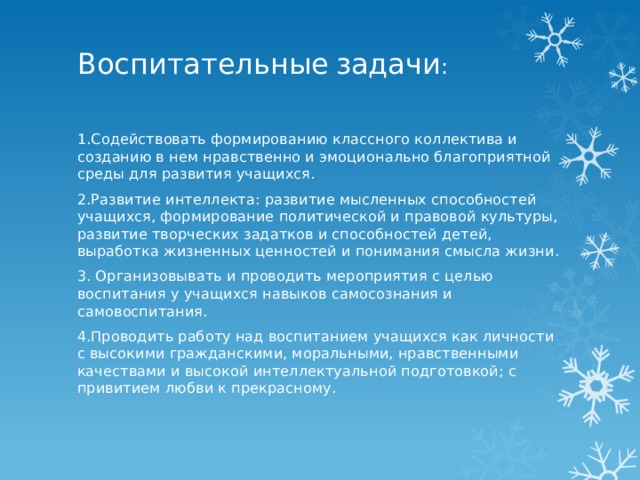 Воспитательные  задачи :   1.Содействовать формированию классного коллектива и созданию в нем нравственно и эмоционально благоприятной среды для развития учащихся. 2.Развитие интеллекта: развитие мысленных способностей учащихся, формирование политической и правовой культуры, развитие творческих задатков и способностей детей, выработка жизненных ценностей и понимания смысла жизни. 3. Организовывать и проводить мероприятия с целью воспитания у учащихся навыков самосознания и самовоспитания. 4.Проводить работу над воспитанием учащихся как личности с высокими гражданскими, моральными, нравственными качествами и высокой интеллектуальной подготовкой; с привитием любви к прекрасному. 