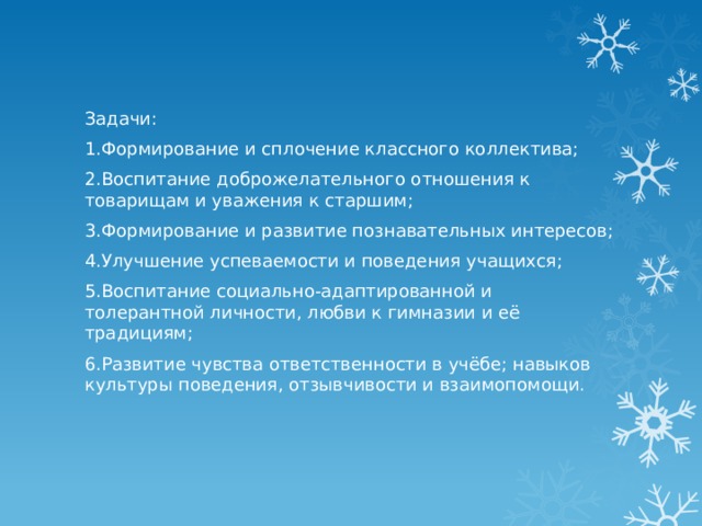 Задачи: 1.Формирование и сплочение классного коллектива; 2.Воспитание доброжелательного отношения к товарищам и уважения к старшим; 3.Формирование и развитие познавательных интересов; 4.Улучшение успеваемости и поведения учащихся; 5.Воспитание социально-адаптированной и толерантной личности, любви к гимназии и её традициям; 6.Развитие чувства ответственности в учёбе; навыков культуры поведения, отзывчивости и взаимопомощи. 