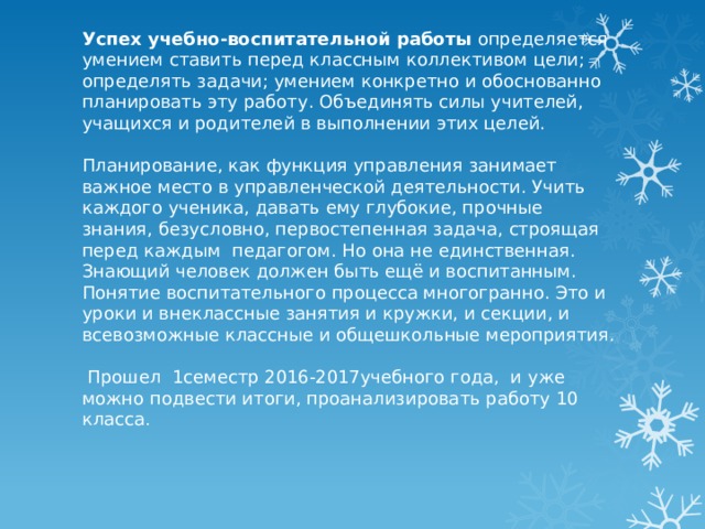 Успех учебно-воспитательной работы определяется умением ставить перед классным коллективом цели; определять задачи; умением конкретно и обоснованно планировать эту работу. Объединять силы учителей, учащихся и родителей в выполнении этих целей.   Планирование, как функция управления занимает важное место в управленческой деятельности. Учить каждого ученика, давать ему глубокие, прочные знания, безусловно, первостепенная задача, строящая перед каждым педагогом. Но она не единственная. Знающий человек должен быть ещё и воспитанным. Понятие воспитательного процесса многогранно. Это и уроки и внеклассные занятия и кружки, и секции, и всевозможные классные и общешкольные мероприятия.    Прошел 1семестр 2016-2017учебного года, и уже можно подвести итоги, проанализировать работу 10 класса . 