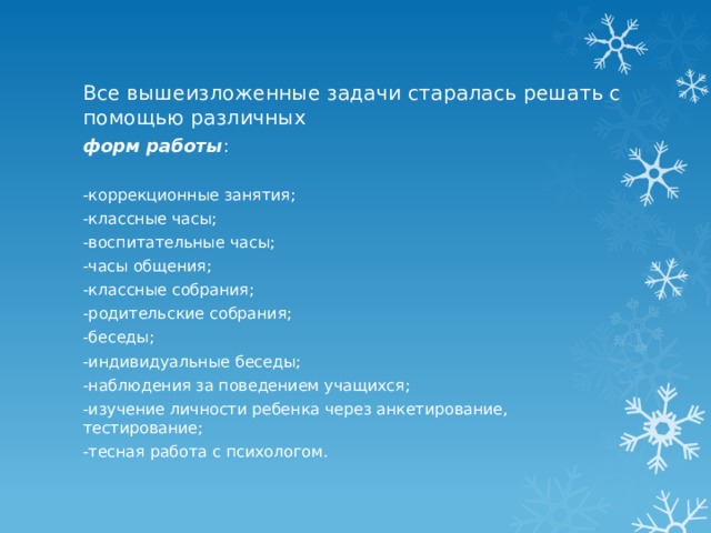 Все вышеизложенные задачи старалась решать с помощью различных форм работы : -коррекционные занятия; -классные часы; -воспитательные часы; -часы общения; -классные собрания; -родительские собрания; -беседы; -индивидуальные беседы; -наблюдения за поведением учащихся; -изучение личности ребенка через анкетирование, тестирование; -тесная работа с психологом. 