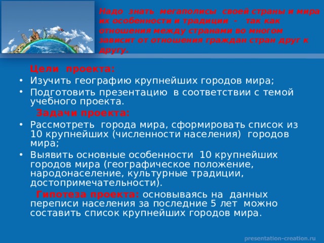 Надо знать мегаполисы своей страны и мира их особенности и традиции - так как отношения между странами во многом зависит от отношения граждан стран друг к другу.  Цели проекта: Изучить географию крупнейших городов мира; Подготовить презентацию в соответствии с темой учебного проекта.  Задачи проекта: Рассмотреть города мира, сформировать список из 10 крупнейших (численности населения) городов мира; Выявить основные особенности 10 крупнейших городов мира (географическое положение, народонаселение, культурные традиции, достопримечательности).  Гипотеза проекта:  основываясь на данных переписи населения за последние 5 лет можно составить список крупнейших городов мира. 