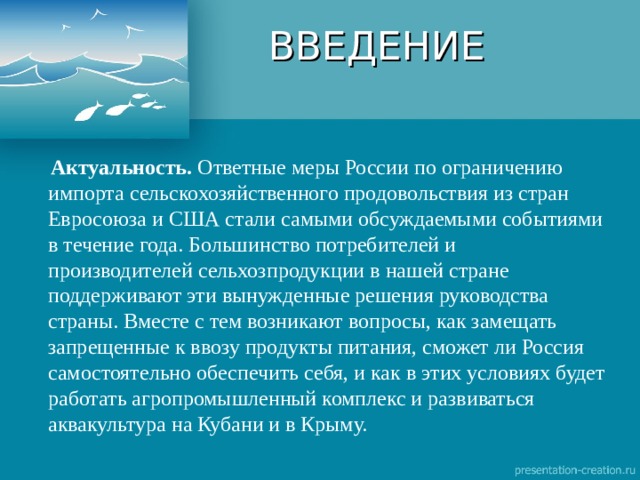 ВВЕДЕНИЕ  Актуальность. Ответные меры России по ограничению импорта сельскохозяйственного продовольствия из стран Евросоюза и США стали самыми обсуждаемыми событиями в течение года. Большинство потребителей и производителей сельхозпродукции в нашей стране поддерживают эти вынужденные решения руководства страны. Вместе с тем возникают вопросы, как замещать запрещенные к ввозу продукты питания, сможет ли Россия самостоятельно обеспечить себя, и как в этих условиях будет работать агропромышленный комплекс и развиваться аквакультура на Кубани и в Крыму. 