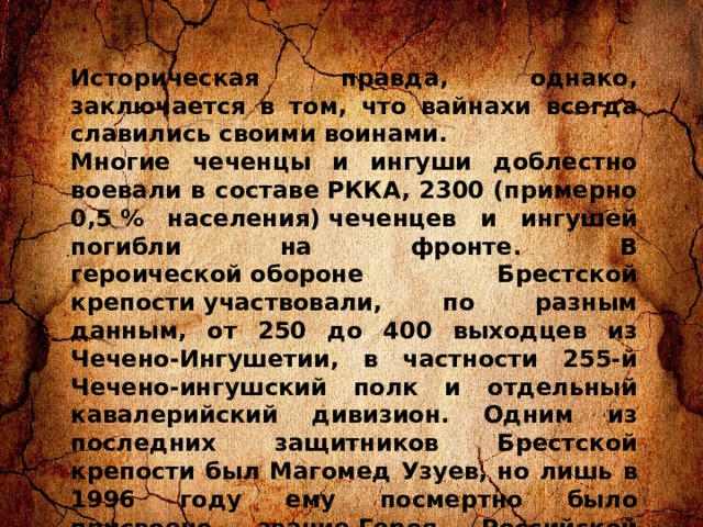 Историческая правда, однако, заключается в том, что вайнахи всегда славились своими воинами. Многие чеченцы и ингуши доблестно воевали в составе РККА, 2300 (примерно 0,5 % населения) чеченцев и ингушей погибли на фронте. В героической обороне Брестской крепости участвовали, по разным данным, от 250 до 400 выходцев из Чечено-Ингушетии, в частности 255-й Чечено-ингушский полк и отдельный кавалерийский дивизион. Одним из последних защитников Брестской крепости был Магомед Узуев, но лишь в 1996 году ему посмертно было присвоено звание Героя Российской Федерации. В Бресте воевал и брат Магомеда Виса Узуев. Последний защитник Брестской крепости — ингуш Барханоев Умат-Гирей Артаганович. 