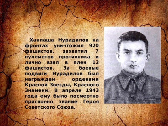Ханпаша Нурадилов на фронтах уничтожил 920 фашистов, захватил 7 пулеметов противника и лично взял в плен 12 фашистов. За боевые подвиги Нурадилов был награжден орденами Красной Звезды, Красного Знамени. В апреле 1943 года ему было посмертно присвоено звание Героя Советского Союза. 