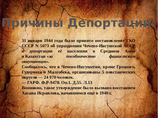 Причины Депортации: 31 января 1944 года было принято постановление ГКО СССР N 5073 об упразднении Чечено-Ингушской АССР и депортации её населения в Среднюю Азию и Казахстан  «за пособничество фашистским оккупантам» . Сообщалось, что в Чечено-Ингушетии, кроме Грозного, Гудермеса и Малгобека, организованы 5 повстанческих округов — 24 970 человек. — ГАРФ. Ф.Р-9478. Оп.1. Д.55. Л.13 Возможно, такое утверждение было вызвано восстанием Хасана Исраилова, начавшимся ещё в 1940 г. 