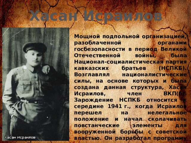 Хасан Исраилов Мощной подпольной организацией, разоблаченной органами госбезопасности в период Великой Отечественной войны, была Национал-социалистическая партия кавказских братьев (НСПКБ). Возглавлял националистические силы, на основе которых и была создана данная структура, Хасан Исраилов, член ВКП(б). Зарождение НСПКБ относится к середине 1941 г., когда Исраилов перешел на нелегальное положение и начал сколачивать повстанческие элементы для вооруженной борьбы с советской властью. Он разработал программу и устав организации, положив в их основу цель — свержение советской власти и установление фашистского режима на Кавказе. 
