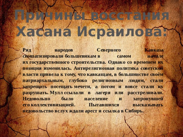 Причины восстания Хасана Исраилова: Ряд народов Северного Кавказа симпатизировали большевикам в самом начале их государственного строительства. Однако со временем их позиция изменилась. Антирелигиозная политика советской власти привела к тому, что кавказцам, в большинстве своём патриархальным, глубоко религиозным людям, стали запрещать посещать мечети, а потом и вовсе стали их разрушать. Мулл ссылали в лагеря или расстреливали. Недовольно было население и затронувшей его коллективизацией. Пытавшихся высказывать недовольство вслух ждали арест и ссылка в Сибирь. 