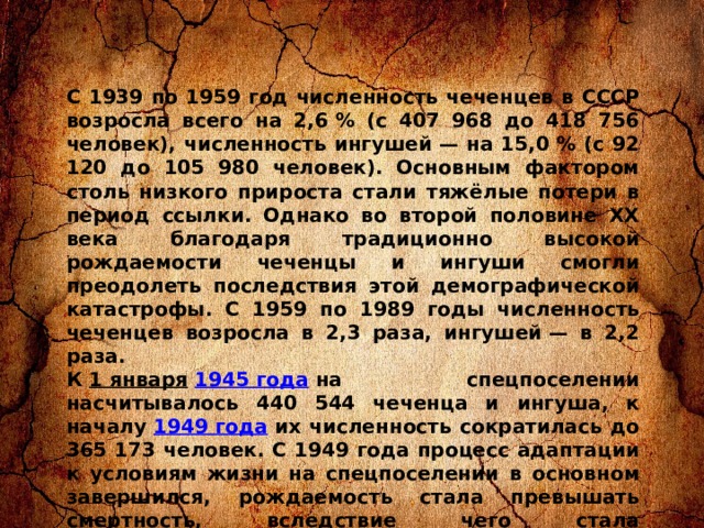 C 1939 по 1959 год численность чеченцев в СССР возросла всего на 2,6 % (с 407 968 до 418 756 человек), численность ингушей — на 15,0 % (с 92 120 до 105 980 человек). Основным фактором столь низкого прироста стали тяжёлые потери в период ссылки. Однако во второй половине XX века благодаря традиционно высокой рождаемости чеченцы и ингуши смогли преодолеть последствия этой демографической катастрофы. С 1959 по 1989 годы численность чеченцев возросла в 2,3 раза, ингушей — в 2,2 раза. К  1 января   1945 года  на спецпоселении насчитывалось 440 544 чеченца и ингуша, к началу  1949 года  их численность сократилась до 365 173 человек. С 1949 года процесс адаптации к условиям жизни на спецпоселении в основном завершился, рождаемость стала превышать смертность, вследствие чего стала увеличиваться и численность контингента. На начало 1953 года на учёте спецкомендатур состояло 316 717 чеченцев и 83 518 ингушей. Распределение их по регионам СССР на этот момент выглядело следующим образом: 