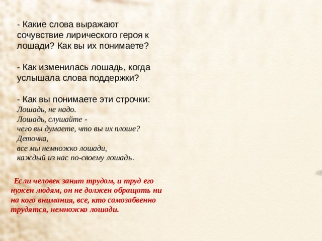 - Какие слова выражают сочувствие лирического героя к лошади? Как вы их понимаете? - Как изменилась лошадь, когда услышала слова поддержки? - Как вы понимаете эти строчки: Лошадь, не надо.  Лошадь, слушайте -  чего вы думаете, что вы их плоше?  Деточка,  все мы немножко лошади,  каждый из нас по-своему лошадь . Если человек занят трудом, и труд его нужен людям, он не должен обращать ни на кого внимания, все, кто самозабвенно трудятся, немножко лошади. 