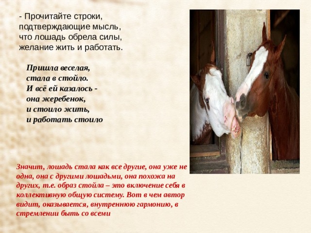 - Прочитайте строки, подтверждающие мысль, что лошадь обрела силы, желание жить и работать. Пришла веселая,  стала в стойло.  И всё ей казалось -  она жеребенок,  и стоило жить,  и работать стоило    Значит, лошадь стала как все другие, она уже не одна, она с другими лошадьми, она похожа на других, т.е. образ стойла – это включение себя в коллективную общую систему. Вот в чем автор видит, оказывается, внутреннюю гармонию, в стремлении быть со всеми 