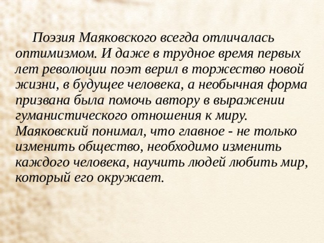  Поэзия Маяковского всегда отличалась оптимизмом. И даже в трудное время первых лет революции поэт верил в торжество новой жизни, в будущее человека, а необычная форма призвана была помочь автору в выражении гуманистического отношения к миру. Маяковский понимал, что главное - не только изменить общество, необходимо изменить каждого человека, научить людей любить мир, который его окружает. 