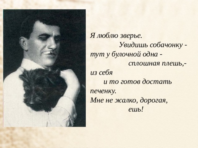 Я люблю зверье.                Увидишь собачонку - тут у булочной одна -                     сплошная плешь,- из себя        и то готов достать печенку. Мне не жалко, дорогая,                     ешь! 