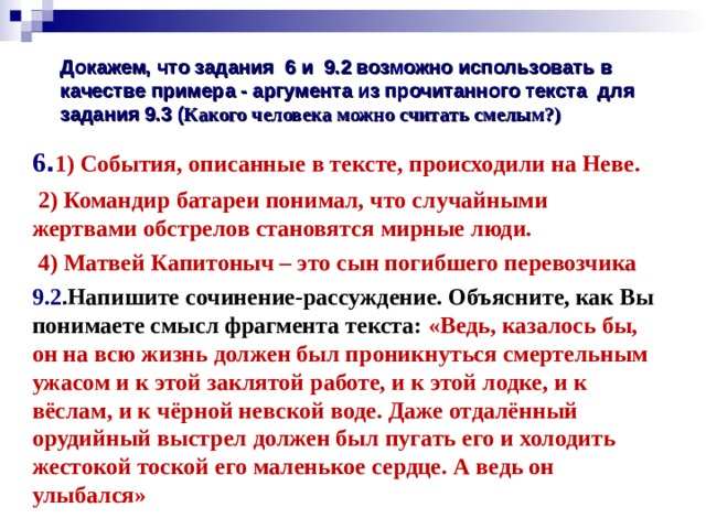  Докажем, что задания 6 и 9.2 возможно использовать в качестве примера - аргумента из прочитанного текста для задания 9.3 ( Какого человека можно считать смелым?)   6 . 1) События, описанные в тексте, происходили на Неве.  2) Командир батареи понимал, что случайными жертвами обстрелов становятся мирные люди.  4) Матвей Капитоныч – это сын погибшего перевозчика 9.2 .Напишите сочинение-рассуждение. Объясните, как Вы понимаете смысл фрагмента текста: «Ведь, казалось бы, он на всю жизнь должен был проникнуться смертельным ужасом и к этой заклятой работе, и к этой лодке, и к вёслам, и к чёрной невской воде. Даже отдалённый орудийный выстрел должен был пугать его и холодить жестокой тоской его маленькое сердце. А ведь он улыбался»  