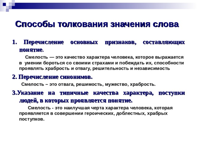 Способы толкования значения слова 1. Перечисление основных признаков, составляющих понятие .  Смелость — это качество характера человека, которое выражается в  умении бороться со своими страхами и побеждать их, способности проявлять храбрость и отвагу, решительность и независимость 2. Перечисление синонимов.  Смелость – это отвага, решимость, мужество, храбрость. 3.Указание на типичные качества характера, поступки людей, в которых проявляется понятие.  Смелость - это наилучшая черта характера человека, которая проявляется в совершении героических, доблестных, храбрых поступков.    