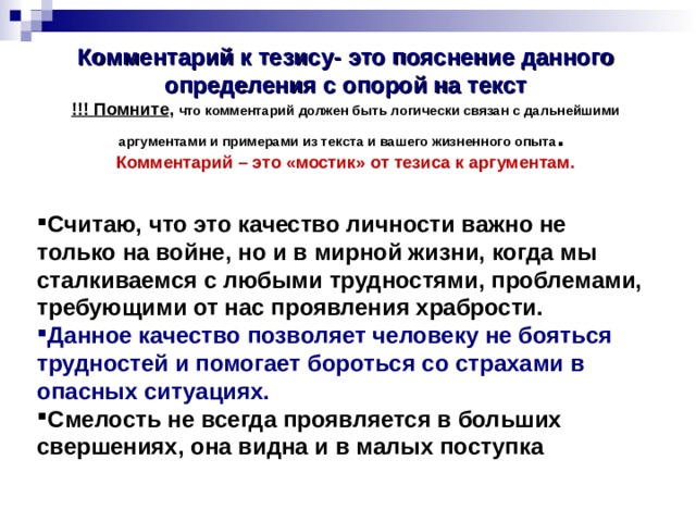 Комментарий к тезису-  это пояснение данного определения с опорой на текст  !!! Помните , что комментарий должен быть логически связан с дальнейшими аргументами и примерами из текста и вашего жизненного опыта .   Комментарий – это «мостик» от тезиса к аргументам. Считаю, что это качество личности важно не только на войне, но и в мирной жизни, когда мы сталкиваемся с любыми трудностями, проблемами, требующими от нас проявления храбрости. Данное качество позволяет человеку не бояться трудностей и помогает бороться со страхами в опасных ситуациях.  Смелость не всегда проявляется в больших свершениях, она видна и в малых поступка 