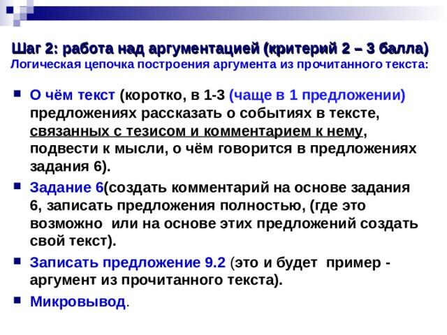 Шаг 2: работа над аргументацией (критерий 2 – 3 балла)  Логическая цепочка построения аргумента из прочитанного текста: О чём текст (коротко, в 1-3 (чаще в 1 предложении) предложениях рассказать о событиях в тексте, связанных с тезисом и комментарием к нему , подвести к мысли, о чём говорится в предложениях задания 6). Задание 6 (создать комментарий на основе задания 6, записать предложения полностью, (где это возможно или на основе этих предложений создать свой текст). Записать предложение 9.2 ( это и будет пример - аргумент из прочитанного текста). Микровывод .  